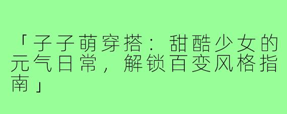 「子子萌穿搭：甜酷少女的元气日常，解锁百变风格指南」