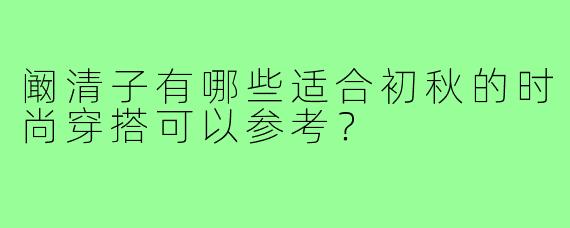 阚清子有哪些适合初秋的时尚穿搭可以参考?