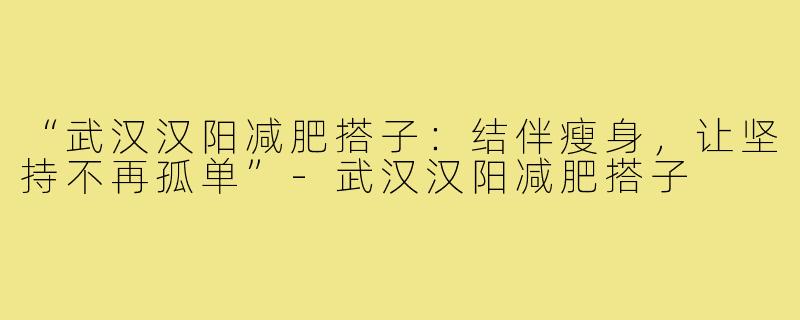 “武汉汉阳减肥搭子：结伴瘦身，让坚持不再孤单”-武汉汉阳减肥搭子