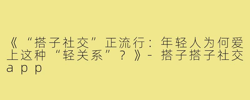 《“搭子社交”正流行：年轻人为何爱上这种“轻关系”？》-搭子搭子社交app