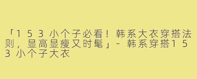 「153小个子必看！韩系大衣穿搭法则，显高显瘦又时髦」-韩系穿搭153小个子大衣