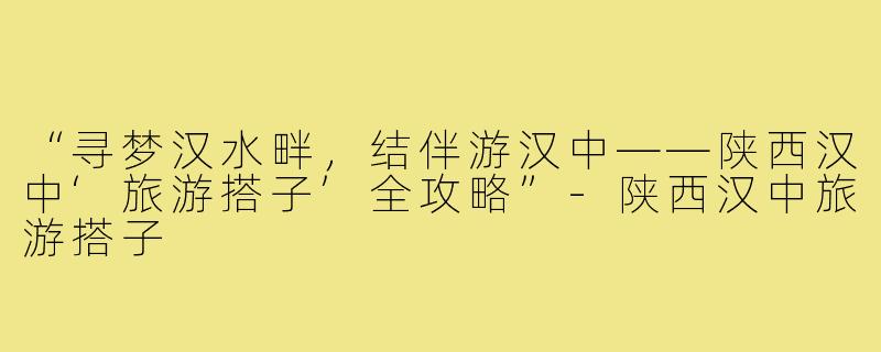 “寻梦汉水畔，结伴游汉中——陕西汉中‘旅游搭子’全攻略”-陕西汉中旅游搭子
