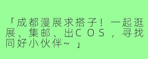 「成都漫展求搭子!一起逛展、集邮、出COS,寻找同好小伙伴~」