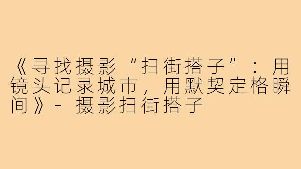 《寻找摄影“扫街搭子”：用镜头记录城市，用默契定格瞬间》-摄影扫街搭子