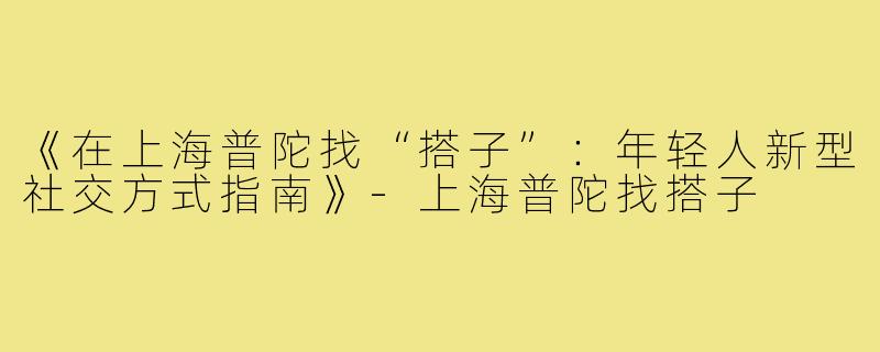 《在上海普陀找“搭子”:年轻人新型社交方式指南》-上海普陀找搭子