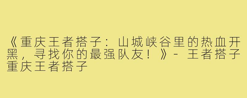 《重庆王者搭子：山城峡谷里的热血开黑，寻找你的最强队友！》-王者搭子重庆王者搭子