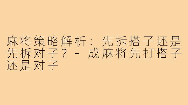 麻将策略解析：先拆搭子还是先拆对子？-成麻将先打搭子还是对子