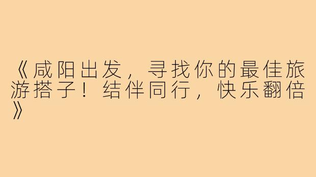 《咸阳出发，寻找你的最佳旅游搭子！结伴同行，快乐翻倍》