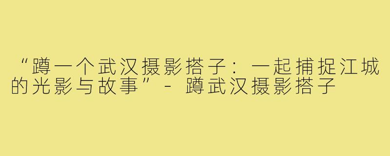 “蹲一个武汉摄影搭子:一起捕捉江城的光影与故事”-蹲武汉摄影搭子