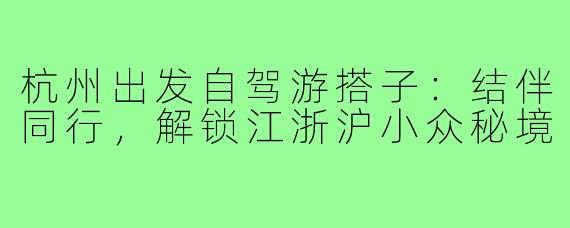 杭州出发自驾游搭子：结伴同行，解锁江浙沪小众秘境