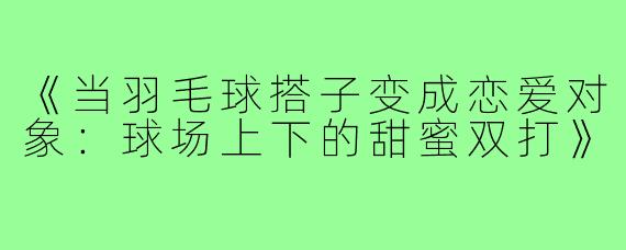 《当羽毛球搭子变成恋爱对象:球场上下的甜蜜双打》