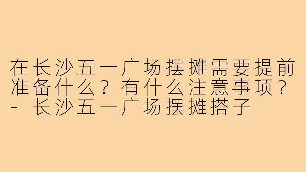 在长沙五一广场摆摊需要提前准备什么?有什么注意事项?-长沙五一广场摆摊搭子