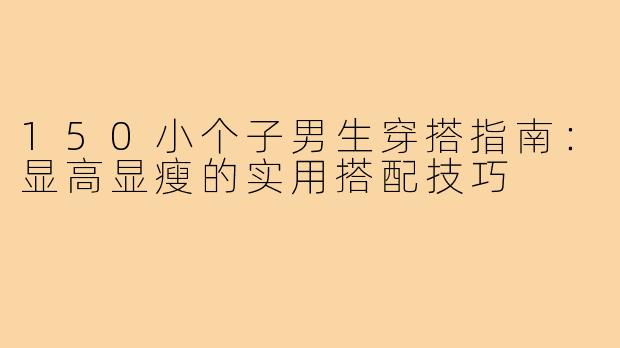 150小个子男生穿搭指南：显高显瘦的实用搭配技巧