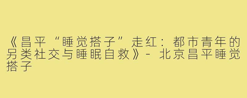 《昌平“睡觉搭子”走红:都市青年的另类社交与睡眠自救》-北京昌平睡觉搭子
