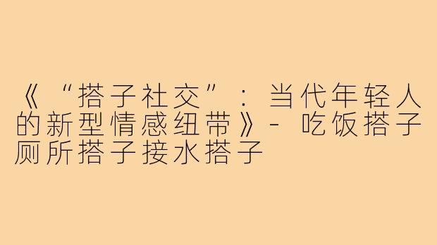 《“搭子社交”：当代年轻人的新型情感纽带》-吃饭搭子厕所搭子接水搭子