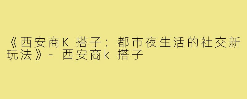 《西安商K搭子：都市夜生活的社交新玩法》-西安商k搭子
