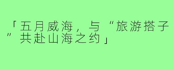 「五月威海，与“旅游搭子”共赴山海之约」