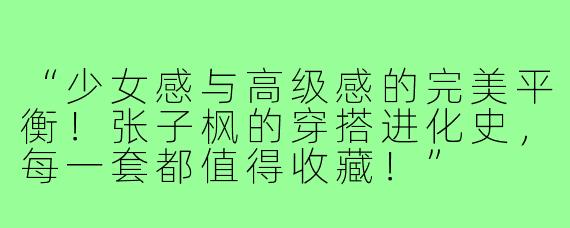 “少女感与高级感的完美平衡！张子枫的穿搭进化史，每一套都值得收藏！”