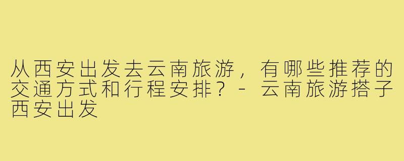 从西安出发去云南旅游,有哪些推荐的交通方式和行程安排?-云南旅游搭子西安出发