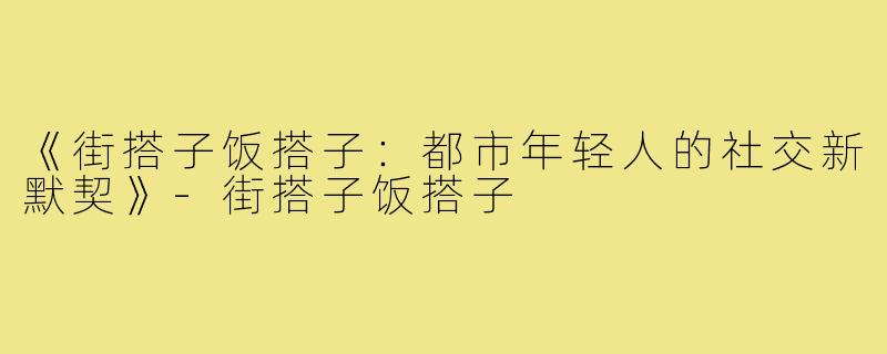 《街搭子饭搭子：都市年轻人的社交新默契》-街搭子饭搭子