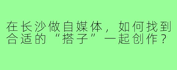 在长沙做自媒体,如何找到合适的“搭子”一起创作?