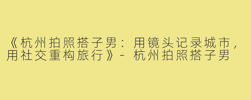 《杭州拍照搭子男：用镜头记录城市，用社交重构旅行》-杭州拍照搭子男
