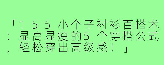 「155小个子衬衫百搭术：显高显瘦的5个穿搭公式，轻松穿出高级感！」
