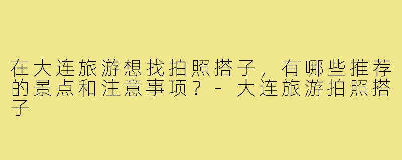 在大连旅游想找拍照搭子,有哪些推荐的景点和注意事项?-大连旅游拍照搭子