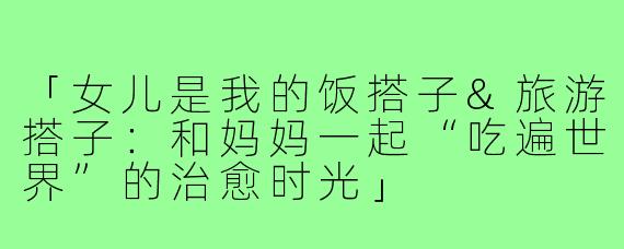 「女儿是我的饭搭子&旅游搭子:和妈妈一起“吃遍世界”的治愈时光」
