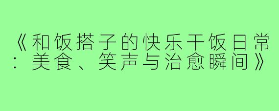 《和饭搭子的快乐干饭日常:美食、笑声与治愈瞬间》