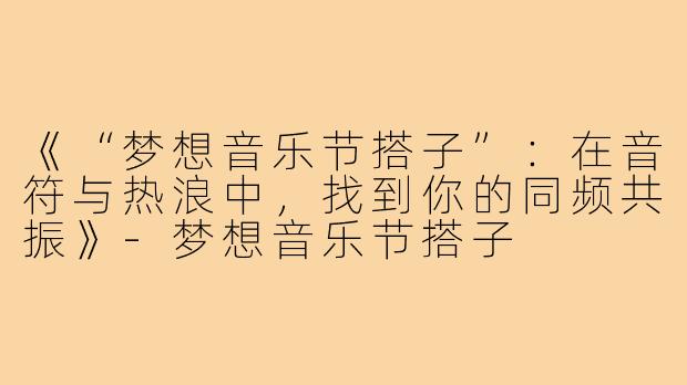 《“梦想音乐节搭子”：在音符与热浪中，找到你的同频共振》-梦想音乐节搭子