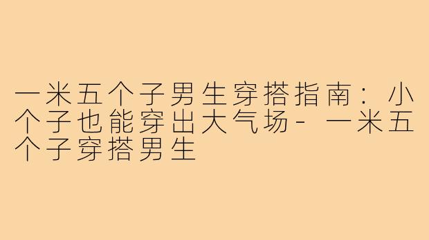 一米五个子男生穿搭指南：小个子也能穿出大气场-一米五个子穿搭男生