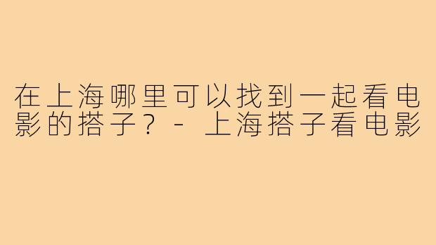 在上海哪里可以找到一起看电影的搭子？-上海搭子看电影