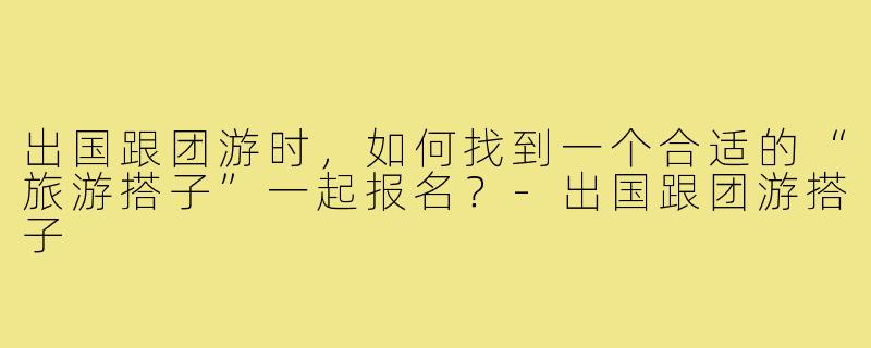 出国跟团游时，如何找到一个合适的“旅游搭子”一起报名？-出国跟团游搭子