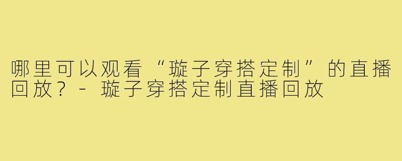 哪里可以观看“璇子穿搭定制”的直播回放?-璇子穿搭定制直播回放