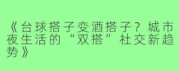 《台球搭子变酒搭子?城市夜生活的“双搭”社交新趋势》