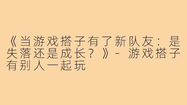 《当游戏搭子有了新队友：是失落还是成长？》-游戏搭子有别人一起玩