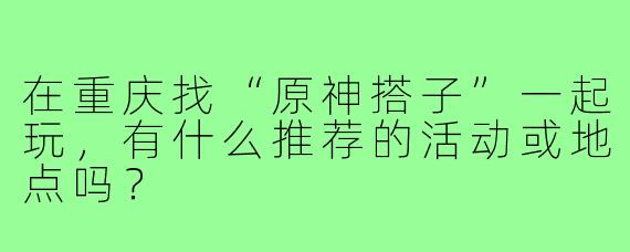 在重庆找“原神搭子”一起玩,有什么推荐的活动或地点吗?