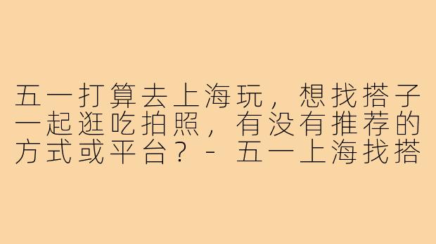 五一打算去上海玩，想找搭子一起逛吃拍照，有没有推荐的方式或平台？-五一上海找搭子