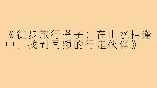 《徒步旅行搭子：在山水相逢中，找到同频的行走伙伴》
