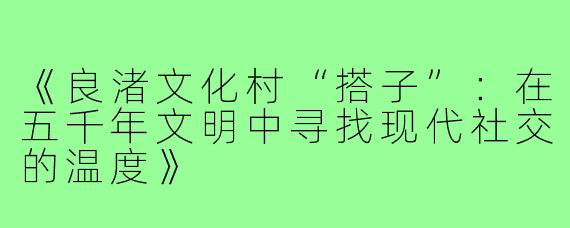 《良渚文化村“搭子”:在五千年文明中寻找现代社交的温度》