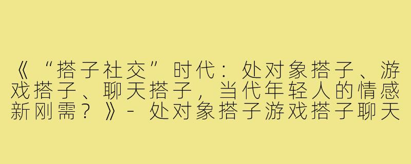 《“搭子社交”时代：处对象搭子、游戏搭子、聊天搭子，当代年轻人的情感新刚需？》-处对象搭子游戏搭子聊天搭子