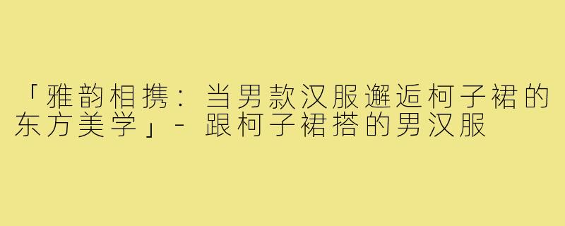「雅韵相携：当男款汉服邂逅柯子裙的东方美学」-跟柯子裙搭的男汉服