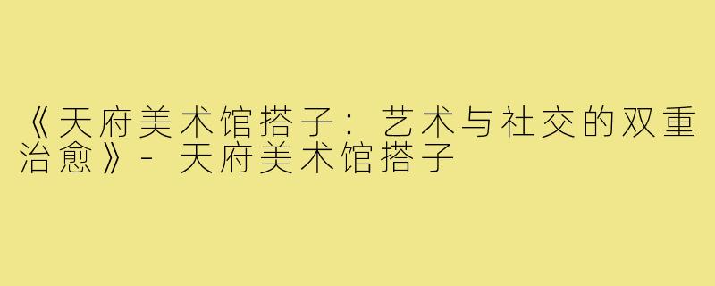 《天府美术馆搭子：艺术与社交的双重治愈》-天府美术馆搭子
