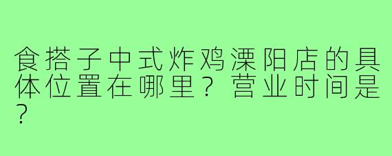 食搭子中式炸鸡溧阳店的具体位置在哪里？营业时间是？