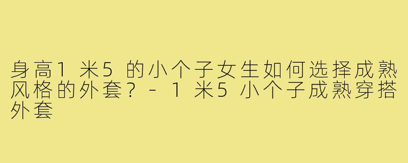 身高1米5的小个子女生如何选择成熟风格的外套?-1米5小个子成熟穿搭外套