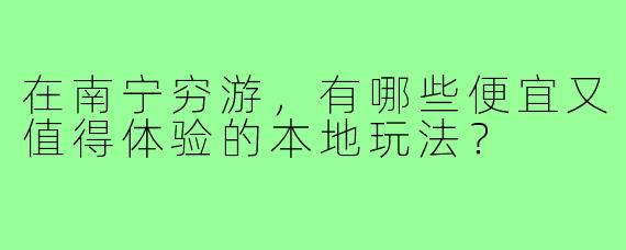 在南宁穷游,有哪些便宜又值得体验的本地玩法?