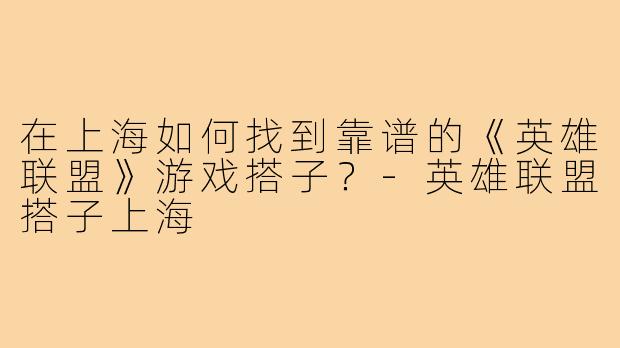 在上海如何找到靠谱的《英雄联盟》游戏搭子?-英雄联盟搭子上海