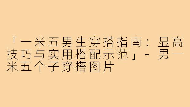 「一米五男生穿搭指南：显高技巧与实用搭配示范」-男一米五个子穿搭图片