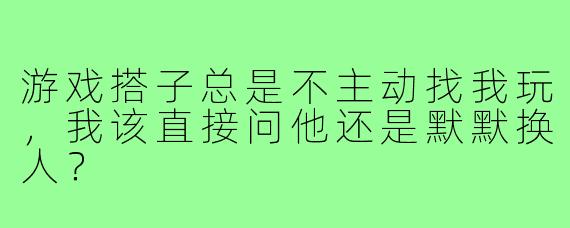 游戏搭子总是不主动找我玩，我该直接问他还是默默换人？